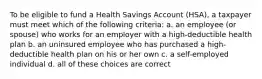 To be eligible to fund a Health Savings Account (HSA), a taxpayer must meet which of the following criteria: a. an employee (or spouse) who works for an employer with a high-deductible health plan b. an uninsured employee who has purchased a high-deductible health plan on his or her own c. a self-employed individual d. all of these choices are correct