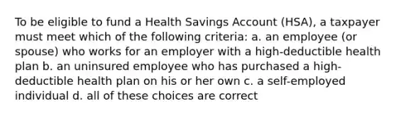 To be eligible to fund a Health Savings Account (HSA), a taxpayer must meet which of the following criteria: a. an employee (or spouse) who works for an employer with a high-deductible health plan b. an uninsured employee who has purchased a high-deductible health plan on his or her own c. a self-employed individual d. all of these choices are correct