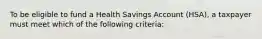 To be eligible to fund a Health Savings Account (HSA), a taxpayer must meet which of the following criteria: