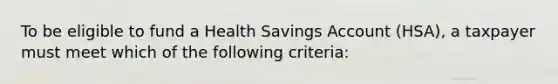 To be eligible to fund a Health Savings Account (HSA), a taxpayer must meet which of the following criteria: