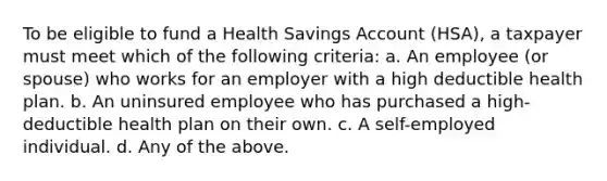 To be eligible to fund a Health Savings Account (HSA), a taxpayer must meet which of the following criteria: a. An employee (or spouse) who works for an employer with a high deductible health plan. b. An uninsured employee who has purchased a high-deductible health plan on their own. c. A self-employed individual. d. Any of the above.