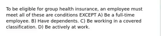 To be eligible for group health insurance, an employee must meet all of these are conditions EXCEPT A) Be a full-time employee. B) Have dependents. C) Be working in a covered classification. D) Be actively at work.