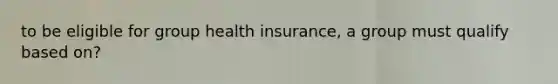 to be eligible for group health insurance, a group must qualify based on?