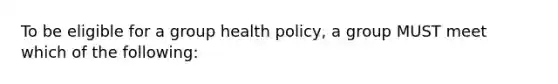 To be eligible for a group health policy, a group MUST meet which of the following: