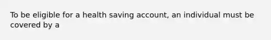 To be eligible for a health saving account, an individual must be covered by a