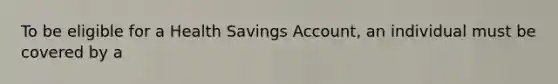 To be eligible for a Health Savings Account, an individual must be covered by a