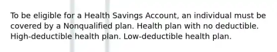 To be eligible for a Health Savings Account, an individual must be covered by a Nonqualified plan. Health plan with no deductible. High-deductible health plan. Low-deductible health plan.