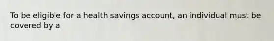 To be eligible for a health savings account, an individual must be covered by a