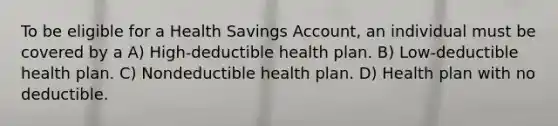 To be eligible for a Health Savings Account, an individual must be covered by a A) High-deductible health plan. B) Low-deductible health plan. C) Nondeductible health plan. D) Health plan with no deductible.