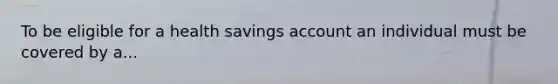 To be eligible for a health savings account an individual must be covered by a...