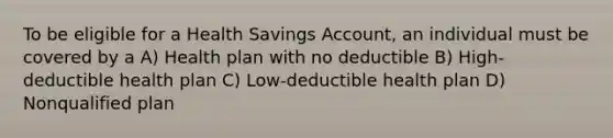 To be eligible for a Health Savings Account, an individual must be covered by a A) Health plan with no deductible B) High-deductible health plan C) Low-deductible health plan D) Nonqualified plan