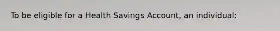 To be eligible for a Health Savings Account, an individual: