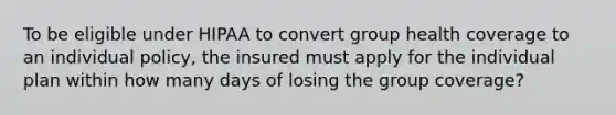 To be eligible under HIPAA to convert group health coverage to an individual policy, the insured must apply for the individual plan within how many days of losing the group coverage?