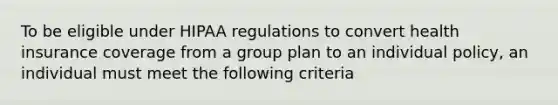 To be eligible under HIPAA regulations to convert health insurance coverage from a group plan to an individual policy, an individual must meet the following criteria