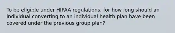 To be eligible under HIPAA regulations, for how long should an individual converting to an individual health plan have been covered under the previous group plan?