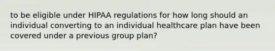 to be eligible under HIPAA regulations for how long should an individual converting to an individual healthcare plan have been covered under a previous group plan?