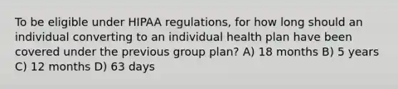 To be eligible under HIPAA regulations, for how long should an individual converting to an individual health plan have been covered under the previous group plan? A) 18 months B) 5 years C) 12 months D) 63 days