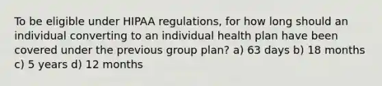 To be eligible under HIPAA regulations, for how long should an individual converting to an individual health plan have been covered under the previous group plan? a) 63 days b) 18 months c) 5 years d) 12 months