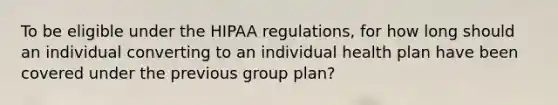 To be eligible under the HIPAA regulations, for how long should an individual converting to an individual health plan have been covered under the previous group plan?