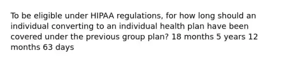 To be eligible under HIPAA regulations, for how long should an individual converting to an individual health plan have been covered under the previous group plan? 18 months 5 years 12 months 63 days