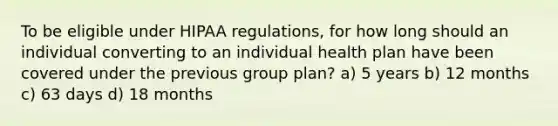 To be eligible under HIPAA regulations, for how long should an individual converting to an individual health plan have been covered under the previous group plan? a) 5 years b) 12 months c) 63 days d) 18 months