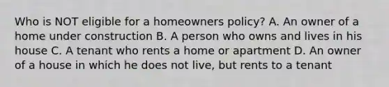 Who is NOT eligible for a homeowners policy? A. An owner of a home under construction B. A person who owns and lives in his house C. A tenant who rents a home or apartment D. An owner of a house in which he does not live, but rents to a tenant