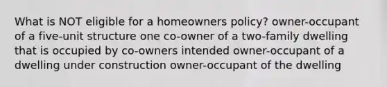 What is NOT eligible for a homeowners policy? owner-occupant of a five-unit structure one co-owner of a two-family dwelling that is occupied by co-owners intended owner-occupant of a dwelling under construction owner-occupant of the dwelling