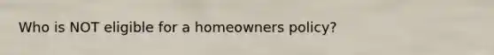 Who is NOT eligible for a homeowners policy?
