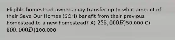 Eligible homestead owners may transfer up to what amount of their Save Our Homes (SOH) benefit from their previous homestead to a new homestead? A) 225,000 B)50,000 C) 500,000 D)100,000