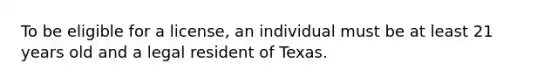 To be eligible for a license, an individual must be at least 21 years old and a legal resident of Texas.