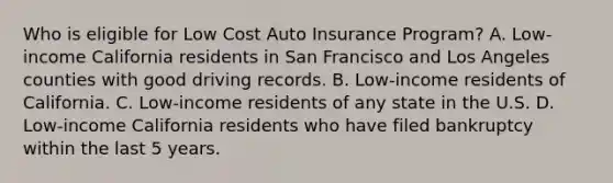 Who is eligible for Low Cost Auto Insurance Program? A. Low-income California residents in San Francisco and Los Angeles counties with good driving records. B. Low-income residents of California. C. Low-income residents of any state in the U.S. D. Low-income California residents who have filed bankruptcy within the last 5 years.