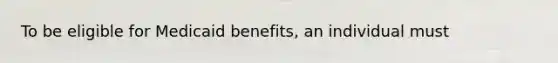 To be eligible for Medicaid benefits, an individual must