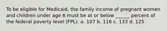 To be eligible for Medicaid, the family income of pregnant women and children under age 6 must be at or below ______ percent of the federal poverty level (FPL). a. 107 b. 116 c. 133 d. 125