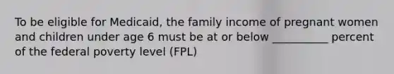 To be eligible for Medicaid, the family income of pregnant women and children under age 6 must be at or below __________ percent of the federal poverty level (FPL)