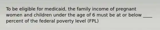 To be eligible for medicaid, the family income of pregnant women and children under the age of 6 must be at or below ____ percent of the federal poverty level (FPL)