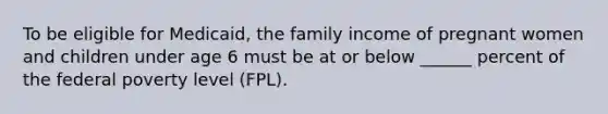 To be eligible for Medicaid, the family income of pregnant women and children under age 6 must be at or below ______ percent of the federal poverty level (FPL).