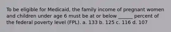 To be eligible for Medicaid, the family income of pregnant women and children under age 6 must be at or below ______ percent of the federal poverty level (FPL). a. 133 b. 125 c. 116 d. 107