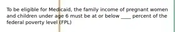 To be eligible for Medicaid, the family income of pregnant women and children under age 6 must be at or below ____ percent of the federal poverty level (FPL)