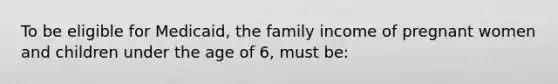 To be eligible for Medicaid, the family income of pregnant women and children under the age of 6, must be: