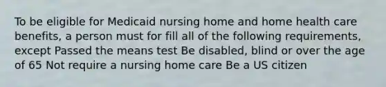 To be eligible for Medicaid nursing home and home health care benefits, a person must for fill all of the following requirements, except Passed the means test Be disabled, blind or over the age of 65 Not require a nursing home care Be a US citizen