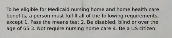 To be eligible for Medicaid nursing home and home health care benefits, a person must fulfill all of the following requirements, except 1. Pass the means test 2. Be disabled, blind or over the age of 65 3. Not require nursing home care 4. Be a US citizen