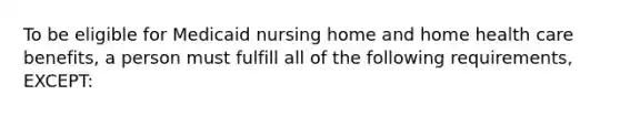 To be eligible for Medicaid nursing home and home health care benefits, a person must fulfill all of the following requirements, EXCEPT: