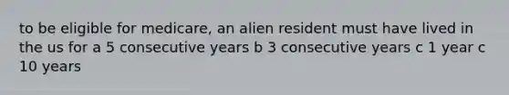 to be eligible for medicare, an alien resident must have lived in the us for a 5 consecutive years b 3 consecutive years c 1 year c 10 years