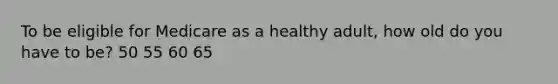 To be eligible for Medicare as a healthy adult, how old do you have to be? 50 55 60 65