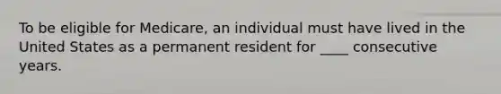 To be eligible for Medicare, an individual must have lived in the United States as a permanent resident for ____ consecutive years.