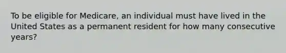 To be eligible for Medicare, an individual must have lived in the United States as a permanent resident for how many consecutive years?