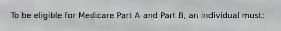 To be eligible for Medicare Part A and Part B, an individual must:
