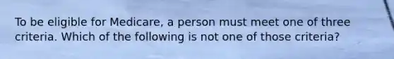 To be eligible for Medicare, a person must meet one of three criteria. Which of the following is not one of those criteria?