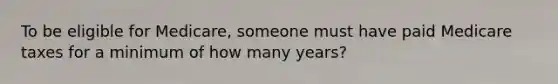 To be eligible for Medicare, someone must have paid Medicare taxes for a minimum of how many years?