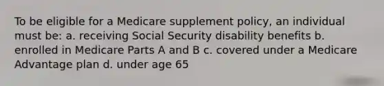 To be eligible for a Medicare supplement policy, an individual must be: a. receiving Social Security disability benefits b. enrolled in Medicare Parts A and B c. covered under a Medicare Advantage plan d. under age 65